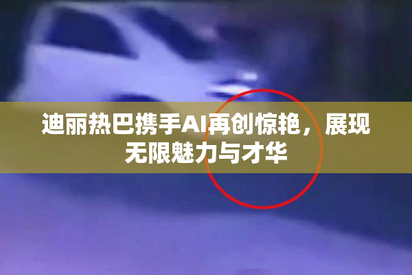 迪丽热巴携手AI再创惊艳，展现无限魅力与才华