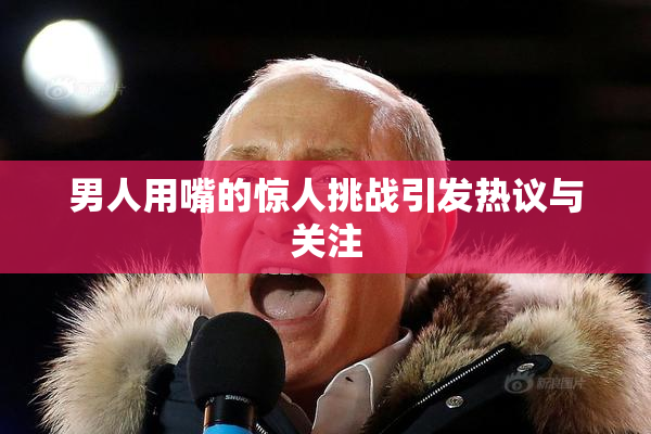 男人用嘴的惊人挑战引发热议与关注