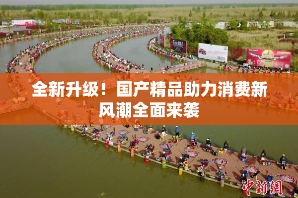 全新升级！国产精品助力消费新风潮全面来袭