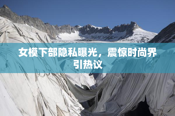 女模下部隐私曝光，震惊时尚界引热议