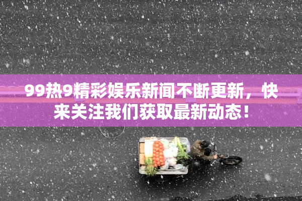 99热9精彩娱乐新闻不断更新，快来关注我们获取最新动态！