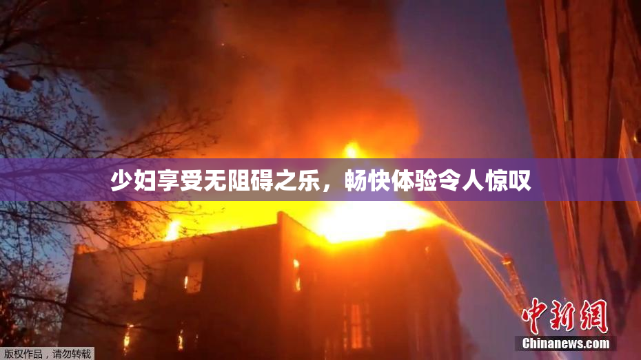 少妇享受无阻碍之乐，畅快体验令人惊叹