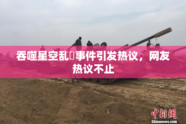 吞噬星空乱婬事件引发热议，网友热议不止