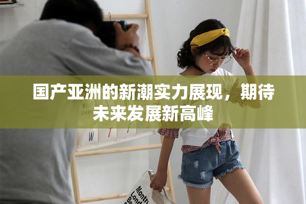 国产亚洲的新潮实力展现，期待未来发展新高峰