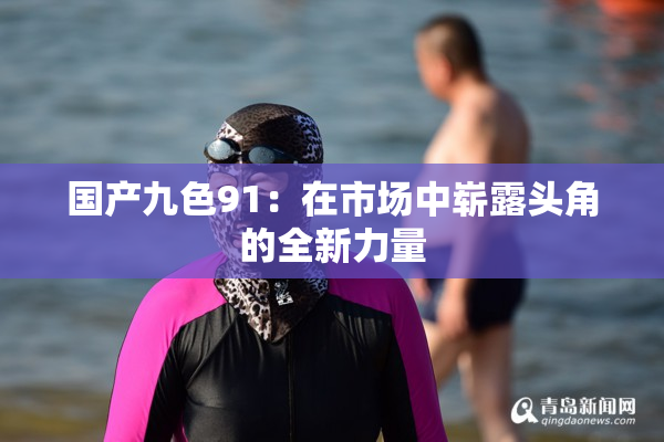 国产九色91：在市场中崭露头角的全新力量