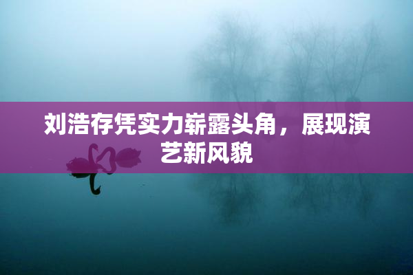 刘浩存凭实力崭露头角，展现演艺新风貌