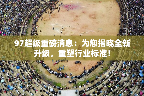 97超级重磅消息：为您揭晓全新升级，重塑行业标准！