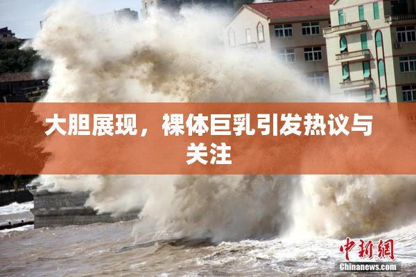 大胆展现，裸体巨乳引发热议与关注