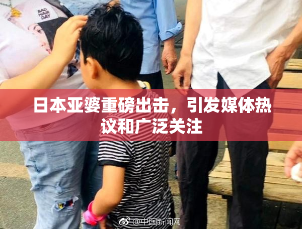 日本亚婆重磅出击，引发媒体热议和广泛关注
