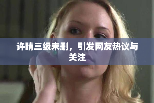 许晴三级未删，引发网友热议与关注