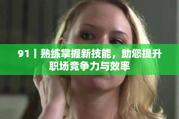 91丨熟练掌握新技能，助您提升职场竞争力与效率