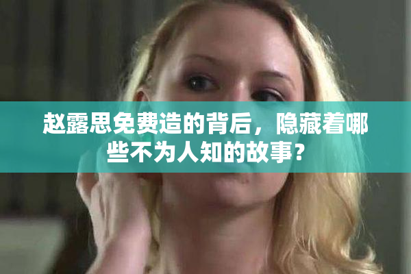 赵露思免费造的背后，隐藏着哪些不为人知的故事？