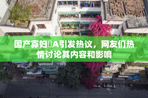 国产寡妇婬A引发热议，网友们热情讨论其内容和影响