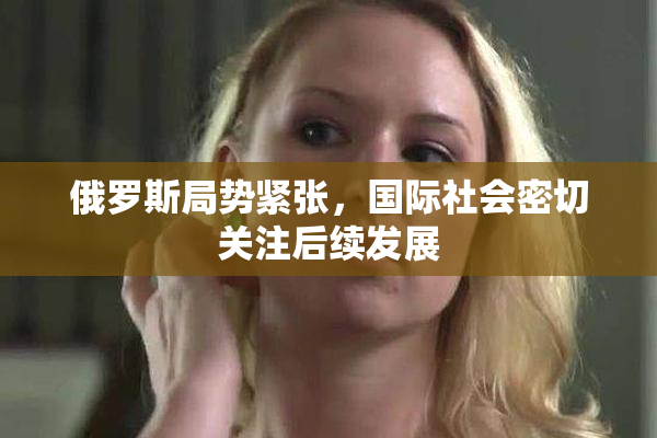 俄罗斯局势紧张，国际社会密切关注后续发展