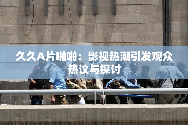 久久A片啪啪：影视热潮引发观众热议与探讨