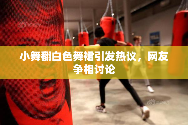 小舞翻白色舞裙引发热议，网友争相讨论