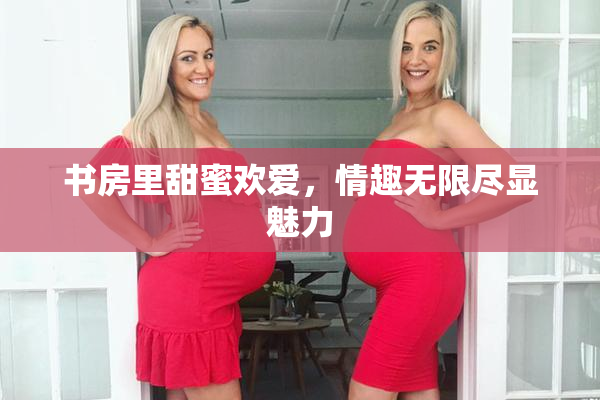 书房里甜蜜欢爱，情趣无限尽显魅力