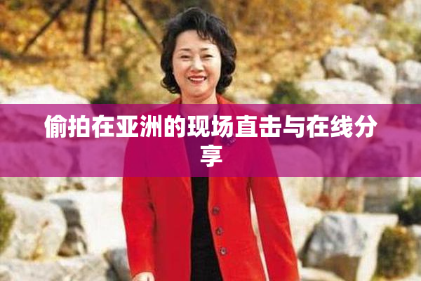 偷拍在亚洲的现场直击与在线分享