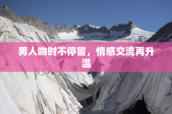 男人吻时不停留，情感交流再升温