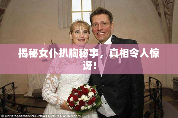 揭秘女仆扒胸秘事，真相令人惊讶！
