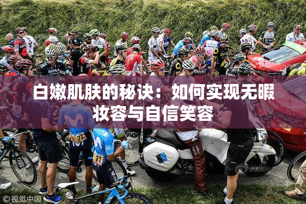 白嫩肌肤的秘诀：如何实现无暇妆容与自信笑容