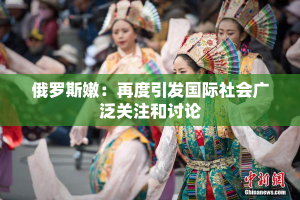 俄罗斯嫩：再度引发国际社会广泛关注和讨论