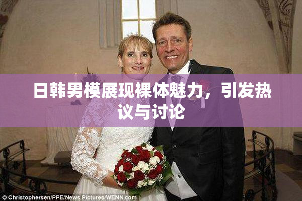 日韩男模展现裸体魅力，引发热议与讨论