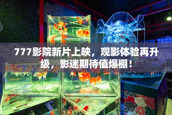 777影院新片上映，观影体验再升级，影迷期待值爆棚！