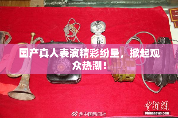 国产真人表演精彩纷呈，掀起观众热潮！