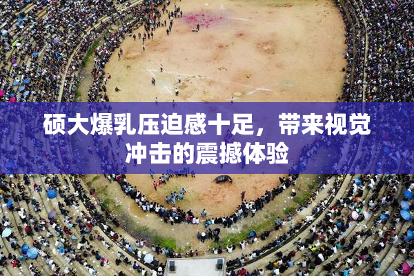 硕大爆乳压迫感十足，带来视觉冲击的震撼体验