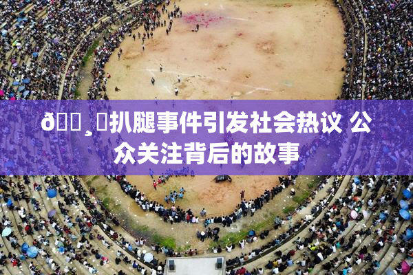 🌸‌扒腿事件引发社会热议 公众关注背后的故事