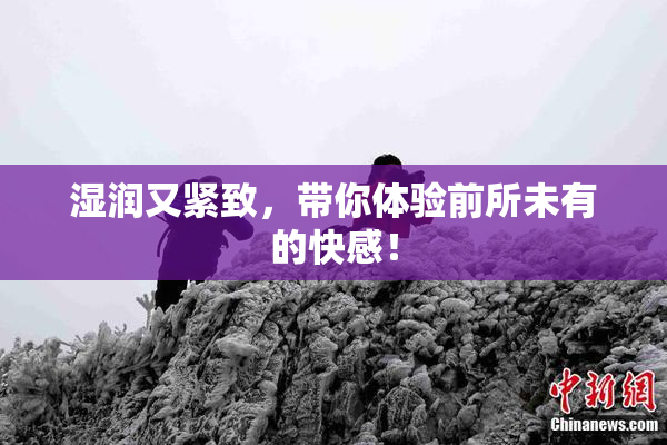湿润又紧致，带你体验前所未有的快感！