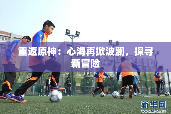 重返原神：心海再掀波澜，探寻新冒险