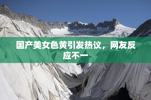 国产美女色黄引发热议，网友反应不一