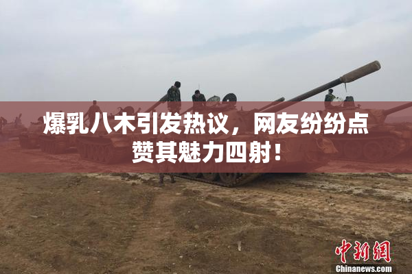 爆乳八木引发热议，网友纷纷点赞其魅力四射！