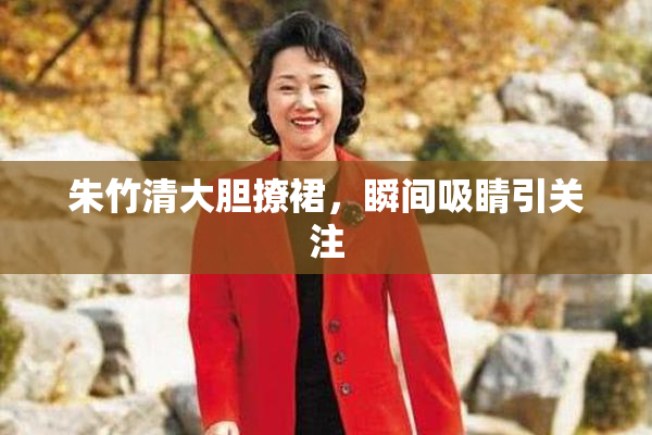 朱竹清大胆撩裙，瞬间吸睛引关注