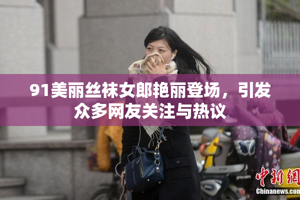91美丽丝袜女郎艳丽登场，引发众多网友关注与热议