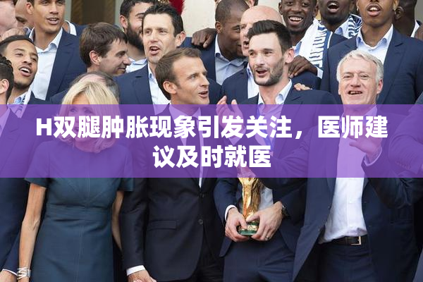 H双腿肿胀现象引发关注，医师建议及时就医