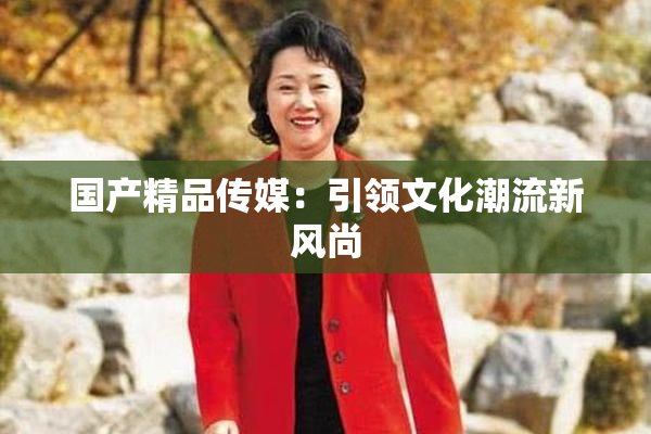 国产精品传媒：引领文化潮流新风尚