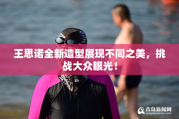 王思诺全新造型展现不同之美，挑战大众眼光！