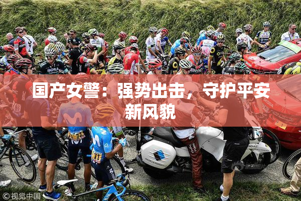国产女警：强势出击，守护平安新风貌