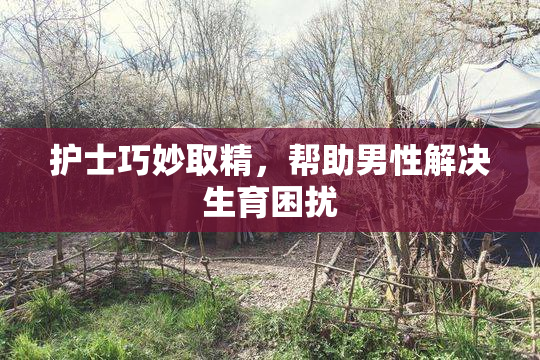 护士巧妙取精，帮助男性解决生育困扰