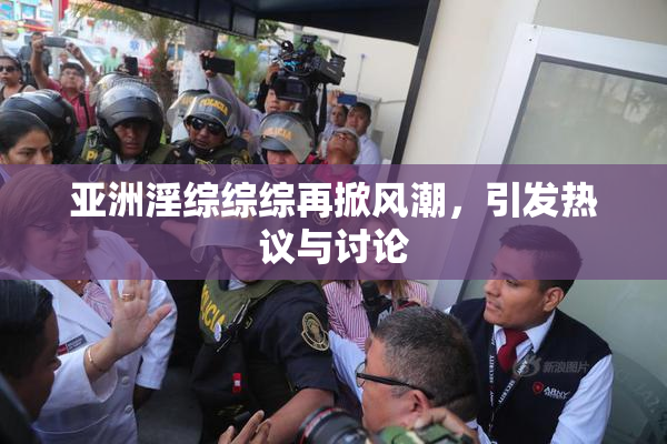 亚洲淫综综综再掀风潮，引发热议与讨论