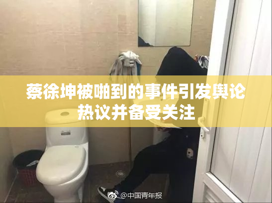 蔡徐坤被啪到的事件引发舆论热议并备受关注