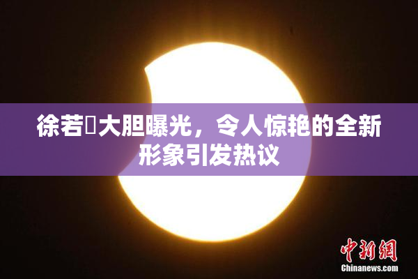 徐若瑄大胆曝光，令人惊艳的全新形象引发热议