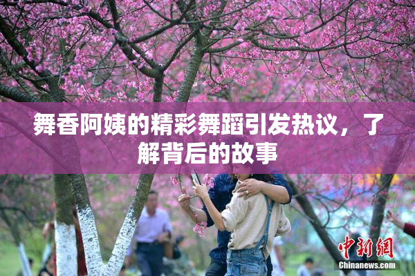 舞香阿姨的精彩舞蹈引发热议，了解背后的故事