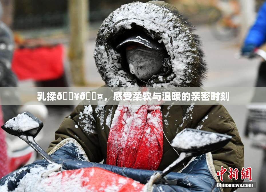 乳揉🔥🖤，感受柔软与温暖的亲密时刻
