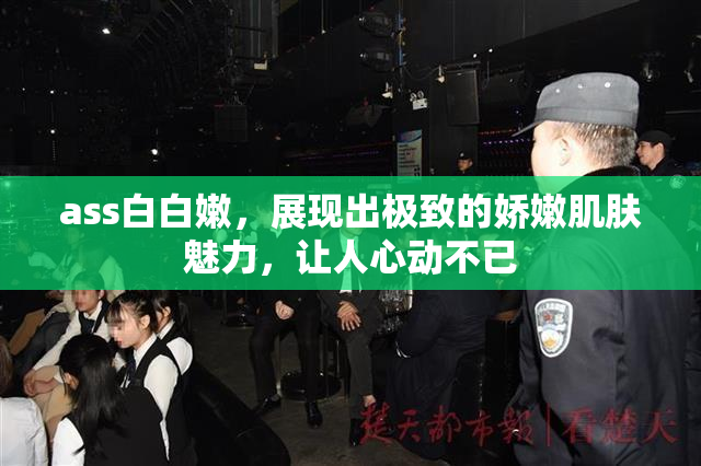 ass白白嫩，展现出极致的娇嫩肌肤魅力，让人心动不已