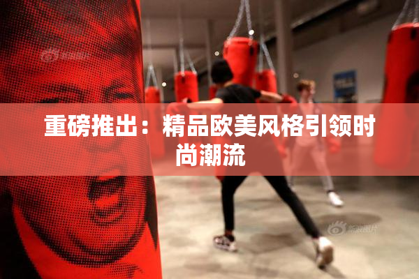 重磅推出：精品欧美风格引领时尚潮流