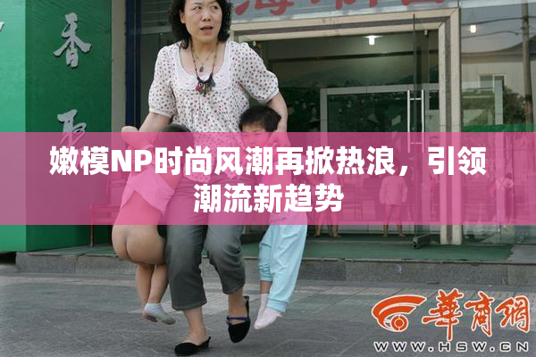 嫩模NP时尚风潮再掀热浪，引领潮流新趋势